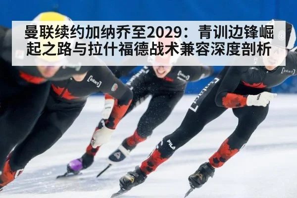 曼联续约加纳乔至2029:青训边锋崛起之路与拉什福德战术兼容深度剖析